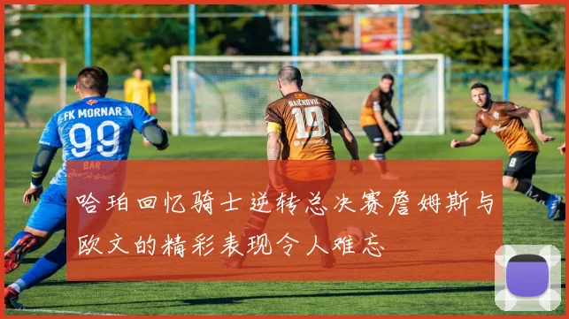 哈珀回忆骑士逆转总决赛詹姆斯与欧文的精彩表现令人难忘