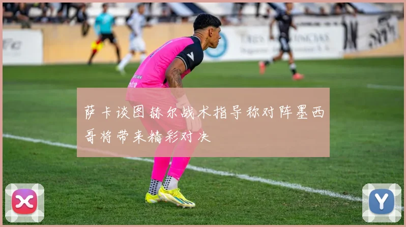 萨卡谈图赫尔战术指导称对阵墨西哥将带来精彩对决