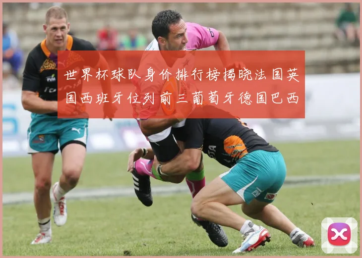 世界杯球队身价排行榜揭晓法国英国西班牙位列前三葡萄牙德国巴西身价均超九亿欧元