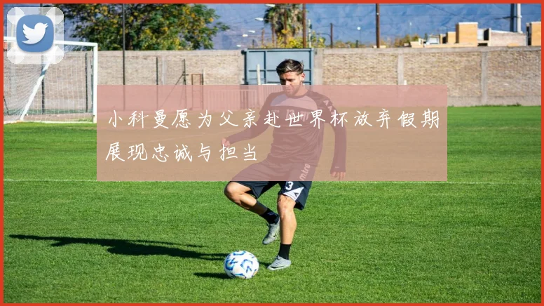 小科曼愿为父亲赴世界杯放弃假期展现忠诚与担当