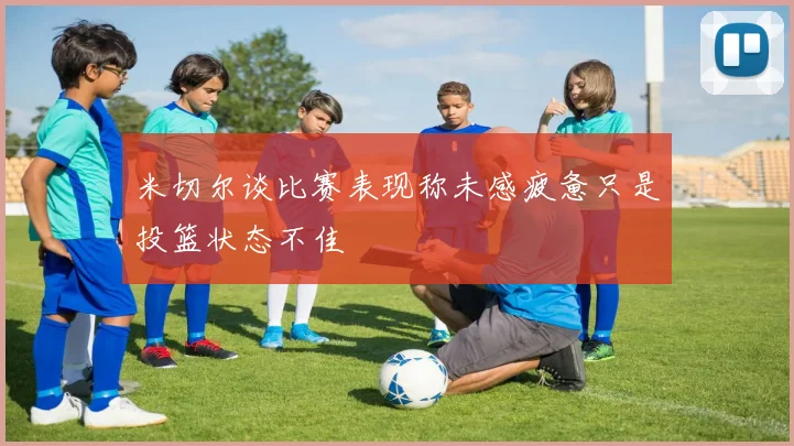 米切尔谈比赛表现称未感疲惫只是投篮状态不佳