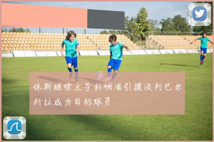 休斯继续主导利物浦引援谈判巴尔科拉成为目标球员