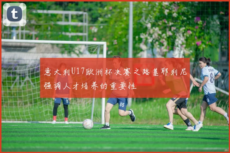 意大利U17欧洲杯决赛之路基耶利尼强调人才培养的重要性