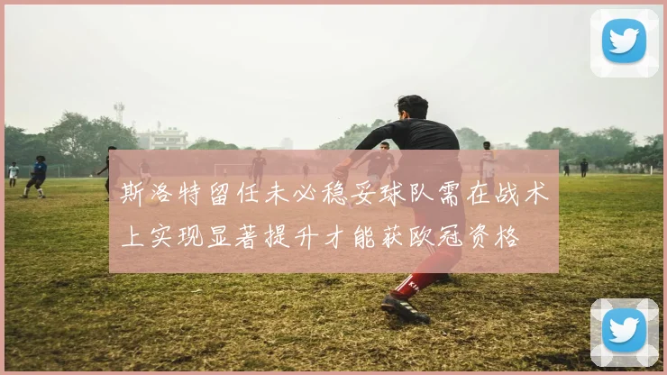 斯洛特留任未必稳妥球队需在战术上实现显著提升才能获欧冠资格