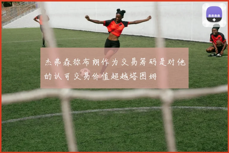杰弗森称布朗作为交易筹码是对他的认可交易价值超越塔图姆
