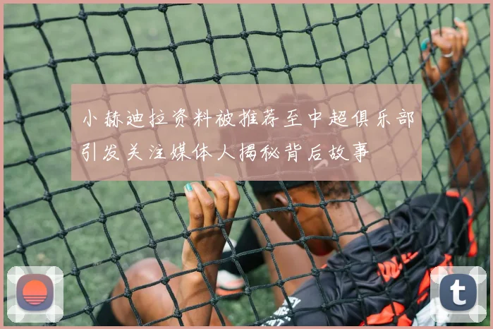 小赫迪拉资料被推荐至中超俱乐部引发关注媒体人揭秘背后故事