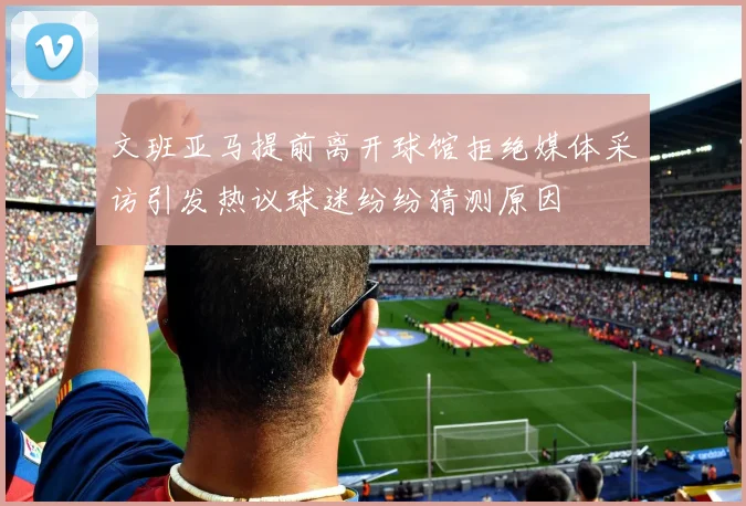 文班亚马提前离开球馆拒绝媒体采访引发热议球迷纷纷猜测原因
