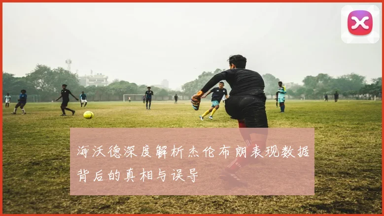 海沃德深度解析杰伦布朗表现数据背后的真相与误导