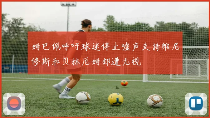 姆巴佩呼吁球迷停止嘘声支持维尼修斯和贝林厄姆却遭无视