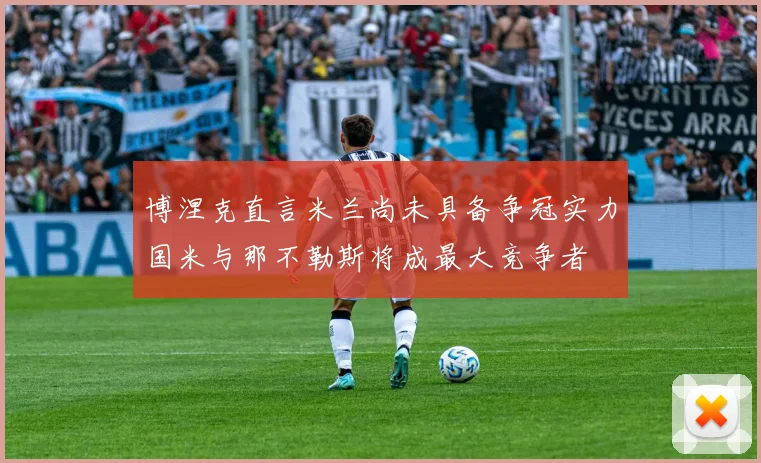 博涅克直言米兰尚未具备争冠实力国米与那不勒斯将成最大竞争者