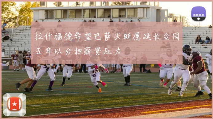 拉什福德希望巴萨买断愿延长合同五年以分担薪资压力