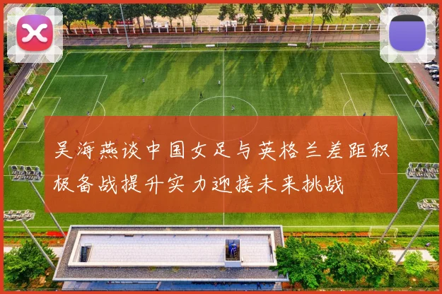 吴海燕谈中国女足与英格兰差距积极备战提升实力迎接未来挑战