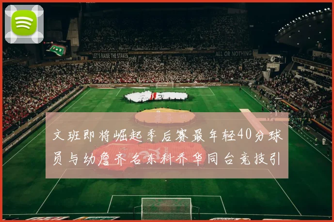 文班即将崛起季后赛最年轻40分球员与幼詹齐名东科乔华同台竞技引关注