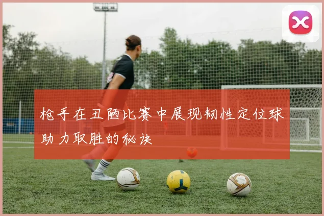 枪手在丑陋比赛中展现韧性定位球助力取胜的秘诀