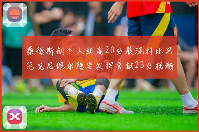 桑德斯创个人新高20分展现科比风范克尼佩尔稳定发挥贡献23分杨瀚森短短2分钟斩获4分
