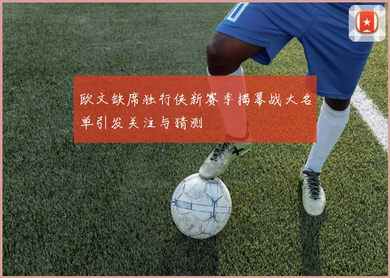 欧文缺席独行侠新赛季揭幕战大名单引发关注与猜测