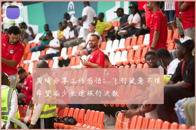 周琦分享工作感悟：飞行疲惫不堪希望减少长途旅行次数