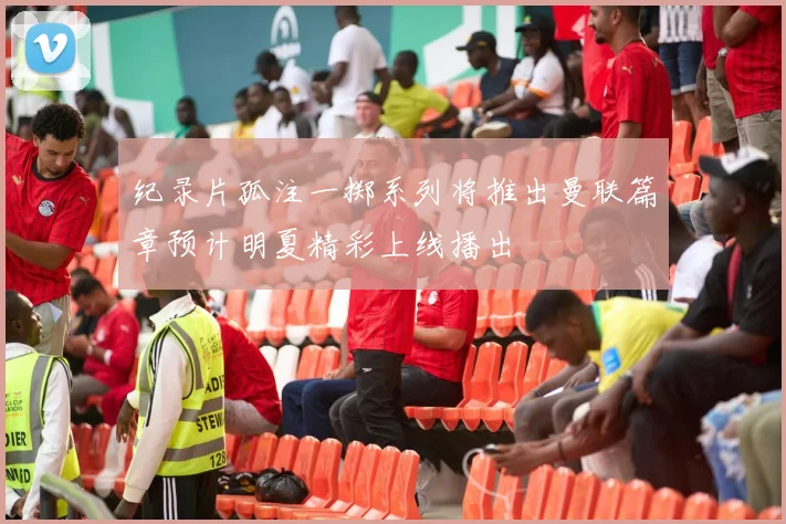 纪录片孤注一掷系列将推出曼联篇章预计明夏精彩上线播出