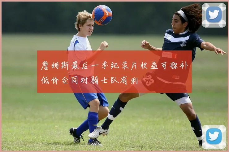 詹姆斯最后一季纪录片收益可弥补低价合同对骑士队有利