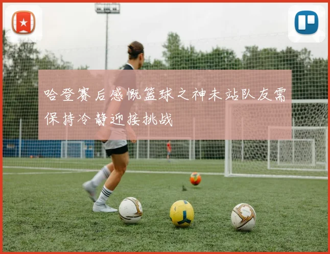哈登赛后感慨篮球之神未站队友需保持冷静迎接挑战