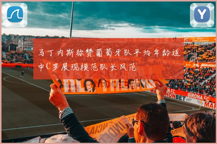马丁内斯称赞葡萄牙队平均年龄适中C罗展现模范队长风范