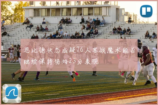 恩比德状态成疑76人客战魔术能否继续保持场均23分表现