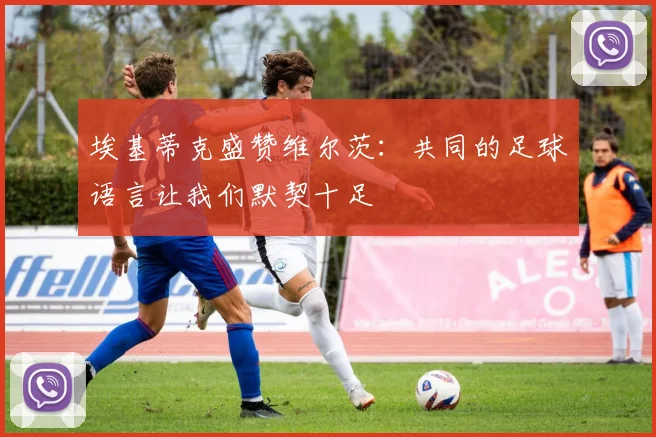 埃基蒂克盛赞维尔茨：共同的足球语言让我们默契十足