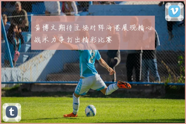 黄博文期待主场对阵海港展现精心战术力争打出精彩比赛